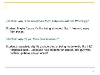Working on an essay about The Great Gatsby - Session 2 a few days later Teacher: Why is he located out there between East and West Egg? Student: Maybe 'cause it's like being stranded, like in heaven, away from things. Teacher: Why do you think he's an oculist? Students: (puzzled, slightly exasperated at being made to dig like this) Fitzgerald said. . . because he's an ad for an oculist. The guy who put him up there was an oculist. 