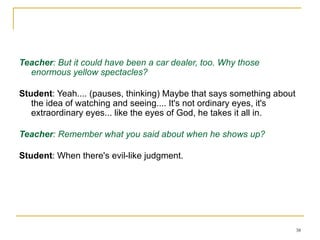 Working on an essay about The Great Gatsby - Session 2 a few days later Teacher : But it could have been a car dealer, too. Why those enormous yellow spectacles? Student : Yeah.... (pauses, thinking) Maybe that says something about the idea of watching and seeing.... It's not ordinary eyes, it's extraordinary eyes... like the eyes of God, he takes it all in. Teacher : Remember what you said about when he shows up? Student : When there's evil-like judgment.  