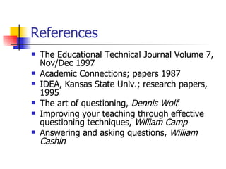 References  The Educational Technical Journal Volume 7, Nov/Dec 1997 Academic Connections; papers 1987 IDEA, Kansas State Univ.; research papers, 1995 The art of questioning,  Dennis Wolf Improving your teaching through effective questioning techniques,  William Camp Answering and asking questions,  William Cashin 