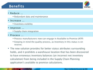 Benefits Reduce …  Redundant data and maintenance Increase … Inventory visibility Improve … Supply chain integration Process … Process manufacturers now can engage in Available to Promise (ATP) Keeping in mind the quality process, as Inventory in this status is on reserve. The new solution provides for better status attributes surrounding holds, and it prohibits a warehouse location that has been discovered to have erroneous inventory balances (an incorrect net inventory calculation) from being included in the Supply Chain Planning application’s available to promise calculations. 