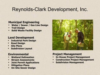 Reynolds-Clark Development, Inc. Municipal Engineering Water / Sewer / Gas Line Design Trail Design Solid Waste Facility Design Project Management In-House Project Management Construction Project Management Subdivision Management Land Development Industrial Park Design Road Design Site Plans Subdivision Layout Environmental Wetland Delineation Stream Assessments Joint Permit Applications Mitigation Plans On-Site Sewer Design 