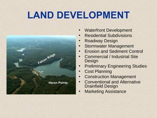 LAND DEVELOPMENT Waterfront Development  Residential Subdivisions  Roadway Design  Stormwater Management  Erosion and Sediment Control  Commercial / Industrial Site Design Preliminary Engineering Studies  Cost Planning  Construction Management  Conventional and Alternative Drainfield Design  Marketing Assistance Falcon Ridge Heron Pointe 