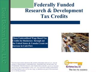 Federally Funded
                                                Research & Development
Best Bottom Lines, LLC
Best Bottom Lines, LLC
Best Bottom Lines, LLC

                                                      Tax Credits


                          These Underutilized Wage Based Tax
                          Credits for Businesses through out
                          the United States & Canada Create an
                          Increase in Cash Flow




                         This document and/or electronic file contains information that (a) is or may be
                         LEGALLY PRIVILEGED, CONFIDENTIAL, PROPRIETARY IN NATURE, OR
                         OTHERWISE PROTECTED BY LAW FROM DISCLOSURE, and (b) is intended
                         only for the use of Best Bottom Lines, LLC. You must have written authorization
                         from Best Bottom Line, LLC to use, copy, or distribute any part of this document
                         as it is strictly prohibited.
 