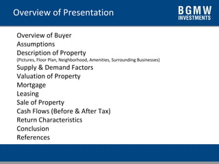 Overview of Presentation Overview of Buyer Assumptions Description of Property (Pictures, Floor Plan, Neighborhood, Amenities, Surrounding Businesses) Supply & Demand Factors Valuation of Property Mortgage Leasing Sale of Property Cash Flows (Before & After Tax) Return Characteristics Conclusion References 
