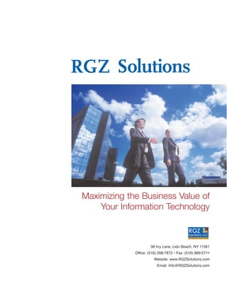 RGZ Solutions




 Maximizing the Business Value of
     Your Information Technology



                       96 Ivy Lane, Lido Beach, NY 11561
              Office: (516) 208-7872 • Fax: (516) 889-5711
                         Website: www.RGZSolutions.com
                          Email: Info@RGZSolutions.com
 