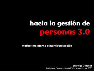 hacia la gestión de
             personas 3.0
marketing interno e individualización




                                               Santiago Vázquez
                 Instituto de Empresa - Madrid, 5 de noviembre de 2008
 