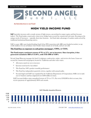 SECOND ANGEL BANCORP 	                                                                                NOVEMBER 2008




                An Introduction to our Fund


                                          HIGH YIELD INCOME FUND

        SAF I provides investors with a steady stream of high returns, uncorrelated to major equity and ﬁxed income
        indices. The Fund makes conservative, short term, bridge loans secured by commercial real estate. Focusing on the
        unique needs of borrowers – typically, short time horizons – the Fund takes advantage of markets under-served by
        traditional institutional ﬁnancing sources.

        SAF is a pure ABL (asset backed lending) fund. It has NO connection with ABS (asset backed securities) or any
        credit markets. It is an on-balance sheet lender: loans remain on its books, and are not sold.
        The Fund has no exposure to sub-prime mortgages, CDOs, or CLOs.

        The Fund targets consistent returns of 9% to 11%, net to investors. Since inception, it has
        generated cumulative IRR of 25.04%, with YTD 2008 of 9.88%

        Second Angel Bancorp manages the fund. It originates, underwrites, makes and services the loans. Loans are
        secured by commercial real property located in California and other select states.
                  All returns stated are net to investors
            •
                  Investors need not be Accredited
            •
                  The Fund has 100% positive monthly performance
            •
                  The Fund has independent quarterly reviews, together with annual audits.
            •
                  Second Angel and SAF I are regulated by the California Department of Corporations; SAB is in its sixth
            •
                  year of business and has originated over $300 million in loans.  
            SAF I account holders enjoy annualized returns of 9% to 11%. For every $100,000 in their account, they
            receive payments of approximately $830 each month.




                                                        SAF I Monthly Annualized Returns

15.00
11.25
 7.50
 3.75
    0
        11/06 12/06 1/07 2/07 3/07 4/07 5/07 6/07 7/07 8/07 9/07 10/07 11/07 12/07 1/08 2/08 3/08 4/08 5/08 6/08 7/08 8/08 9/08 10/08 11/08


                                                                                        (916) 863-7300
   SECOND ANGEL FUND I
                                                                                  WWW.SECONDANGEL.NET
 