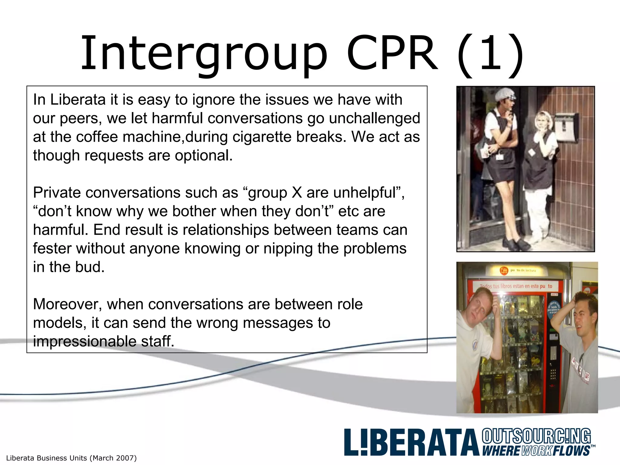 Intergroup CPR (1) In Liberata it is easy to ignore the issues we have with our peers, we let harmful conversations go unchallenged at the coffee machine,during cigarette breaks. We act as though requests are optional.  Private conversations such as “group X are unhelpful”, “don’t know why we bother when they don’t” etc are harmful. End result is relationships between teams can fester without anyone knowing or nipping the problems in the bud. Moreover, when conversations are between role models, it can send the wrong messages to impressionable staff. 