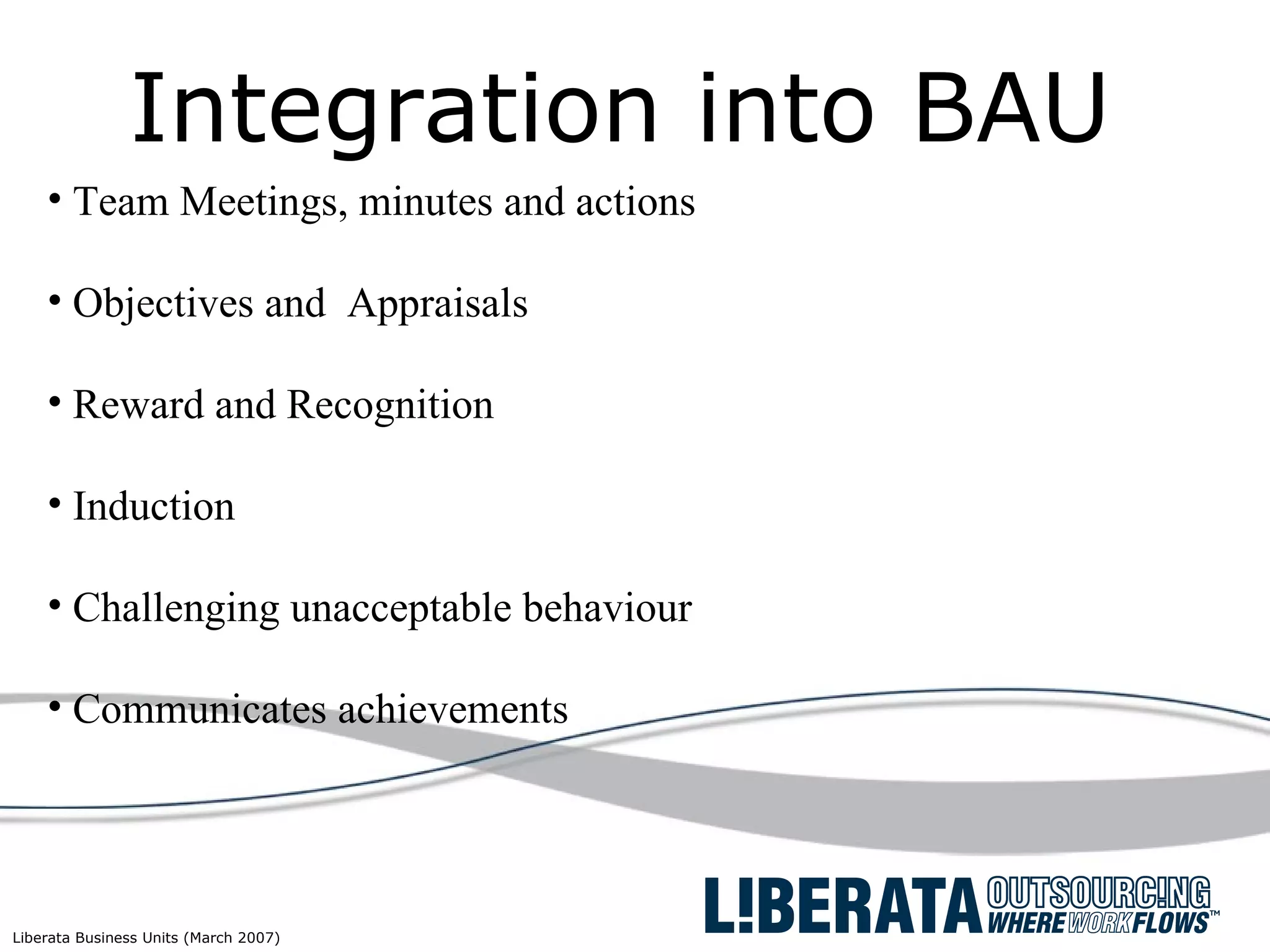 Integration into BAU Team Meetings, minutes and actions Objectives and  Appraisals  Reward and Recognition Induction Challenging unacceptable behaviour  Communicates achievements  