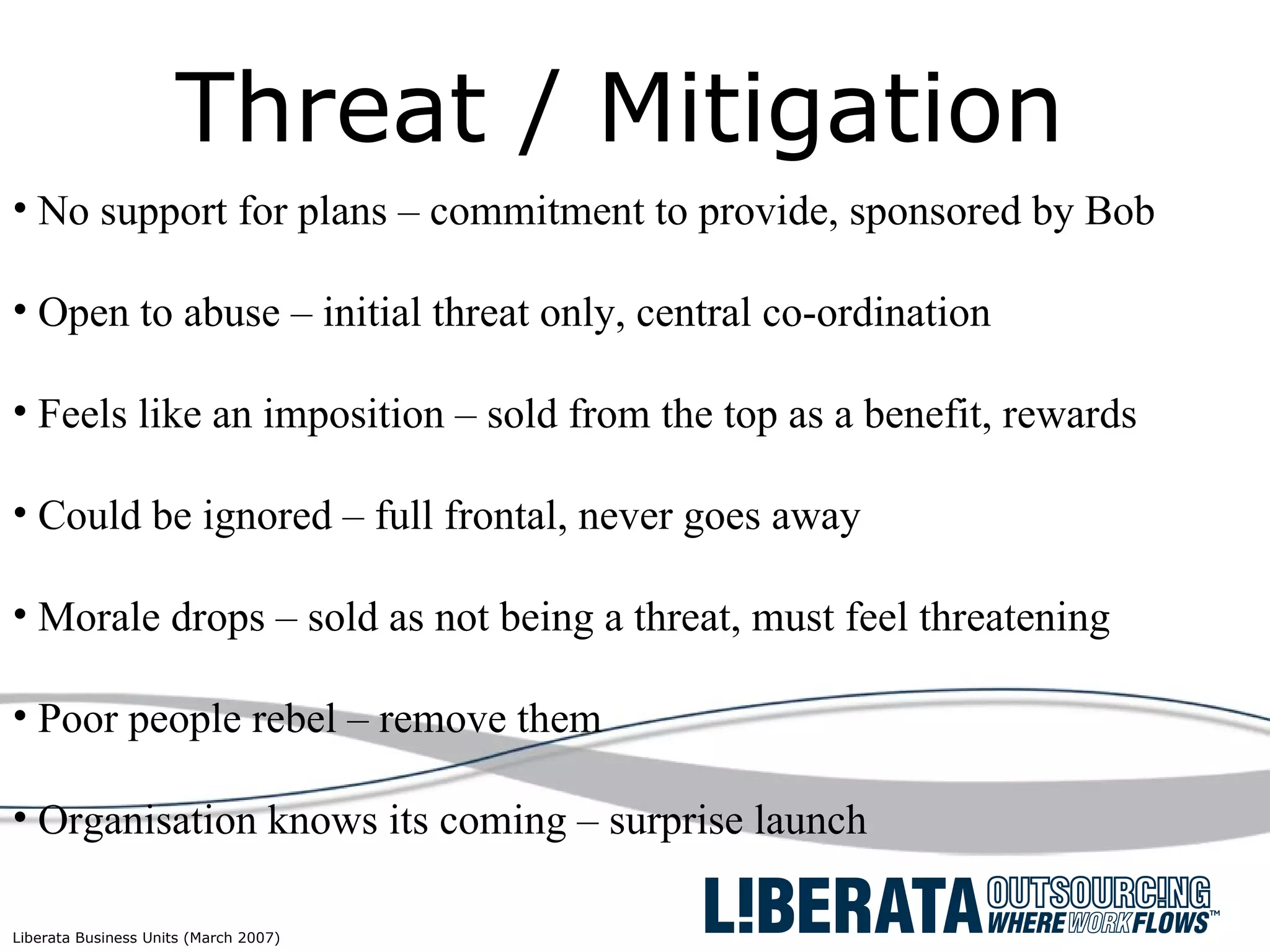 Threat / Mitigation No support for plans – commitment to provide, sponsored by Bob  Open to abuse – initial threat only, central co-ordination Feels like an imposition – sold from the top as a benefit, rewards Could be ignored – full frontal, never goes away Morale drops – sold as not being a threat, must feel threatening Poor people rebel – remove them Organisation knows its coming – surprise launch 
