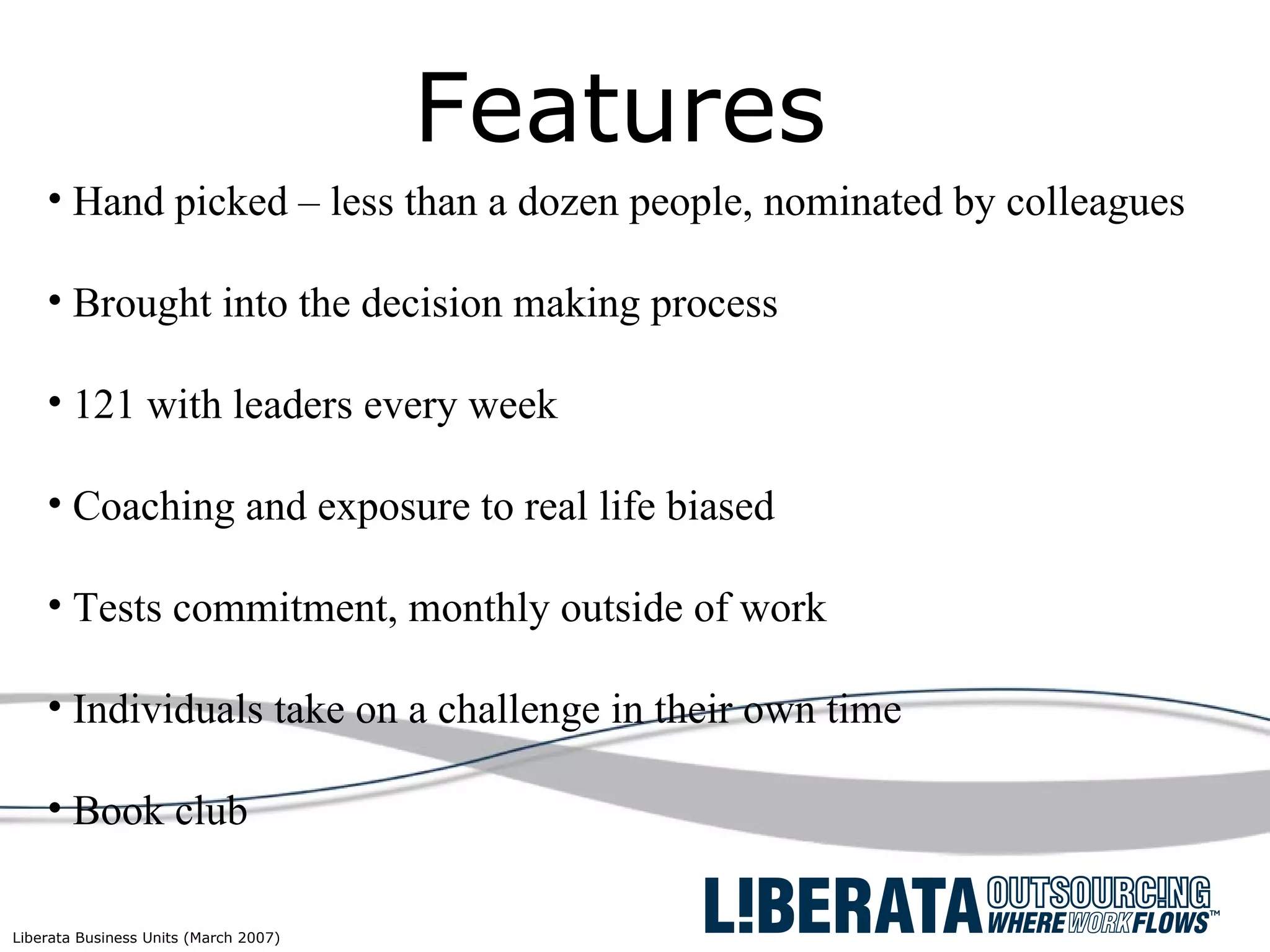 Features Hand picked – less than a dozen people, nominated by colleagues  Brought into the decision making process 121 with leaders every week Coaching and exposure to real life biased Tests commitment, monthly outside of work Individuals take on a challenge in their own time Book club 