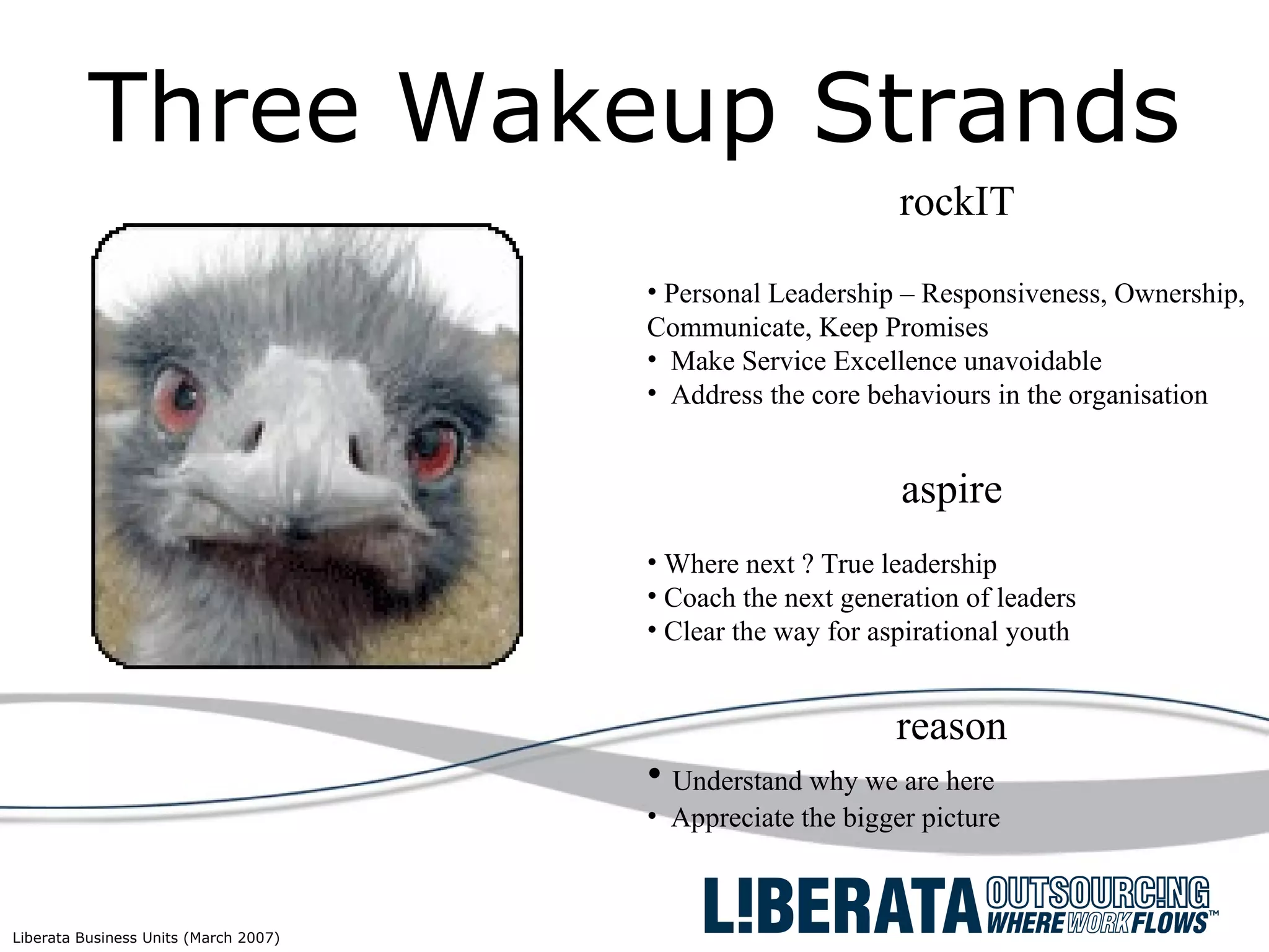 Three Wakeup Strands rockIT Personal Leadership – Responsiveness, Ownership, Communicate, Keep Promises  Make Service Excellence unavoidable Address the core behaviours in the organisation aspire Where next ? True leadership Coach the next generation of leaders Clear the way for aspirational youth reason Understand why we are here Appreciate the bigger picture 