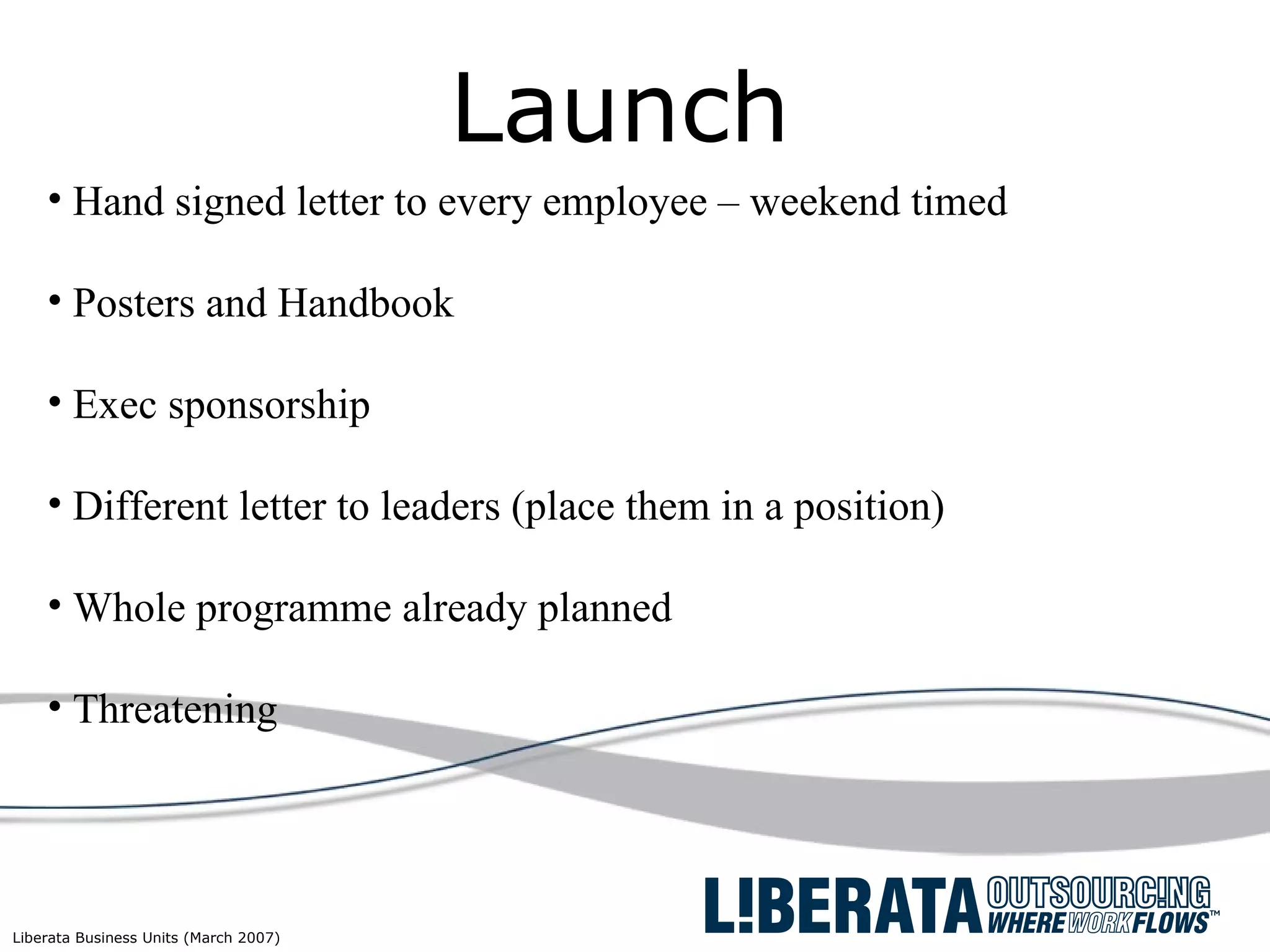 Launch Hand signed letter to every employee – weekend timed Posters and Handbook  Exec sponsorship Different letter to leaders (place them in a position) Whole programme already planned Threatening 