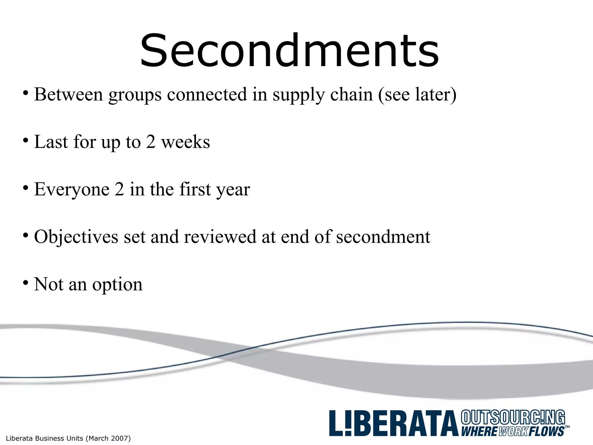 Secondments Between groups connected in supply chain (see later) Last for up to 2 weeks Everyone 2 in the first year Objectives set and reviewed at end of secondment Not an option 