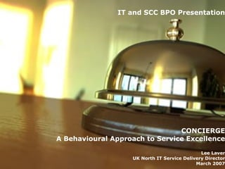 IT and SCC BPO Presentation CONCIERGE A Behavioural Approach to Service Excellence Lee Laver UK North IT Service Delivery Director March 2007 