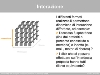 Interazione I differenti formati realizzabili permettono dinamiche di interazione differente, ad esempio:  >  l’accesso è spontaneo (link dai preferiti o percorso conosciuto a memoria) o indotto (e-mail , motori di ricerca) ? >  i click che si possono effettuare sull’interfaccia proposta hanno tutti rilievo equivalente? Interazione Messaggio Utente 