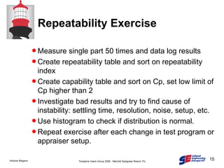 Repeatability Exercise Measure single part 50 times and data log results Create repeatability table and sort on repeatability index Create capability table and sort on Cp, set low limit of Cp higher than 2 Investigate bad results and try to find cause of instability: settling time, resolution, noise, setup, etc. Use histogram to check if distribution is normal. Repeat exercise after each change in test program or appraiser setup. 
