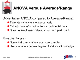 ANOVA versus Average/Range Advantages ANOVA compared to Average/Range: Estimate variances more accurately Extract more information from experimental data Does not use lookup tables, so no max. part count. Disadvantages : Numerical computations are more complex Users require a certain degree of statistical knowledge 