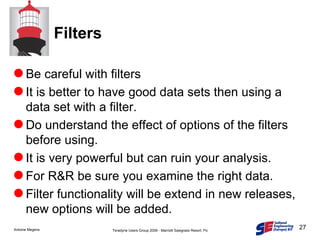Filters Be careful with filters It is better to have good data sets then using a data set with a filter. Do understand the effect of options of the filters before using. It is very powerful but can ruin your analysis. For R&R be sure you examine the right data.  Filter functionality will be extend in new releases, new options will be added. 