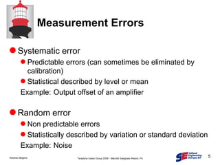 Measurement Errors Systematic error Predictable errors (can sometimes be eliminated by calibration) Statistical described by level or mean Example: Output offset of an amplifier Random error Non predictable errors Statistically described by variation or standard deviation Example: Noise 