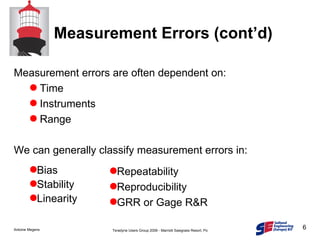 Measurement errors are often dependent on: Time Instruments Range We can generally classify measurement errors in: Measurement Errors (cont’d) Bias Stability Linearity Repeatability Reproducibility GRR or Gage R&R 