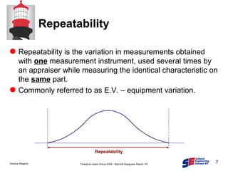 Repeatability Repeatability is the variation in measurements obtained with  one  measurement instrument, used several times by an appraiser while measuring the identical characteristic on the  same  part. Commonly referred to as E.V. – equipment variation. Repeatability 