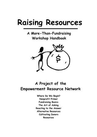 Raising Resources
   A More-Than-Fundraising
     Workshop Handbook




      A Project of the
Empowerment Resource Network
        Where Do We Begin?
          Nonprofit Primer
          Fundraising Basics
         The Art of Asking
       Reacting to the Answer
        Alternative Resources
          Cultivating Donors
              Resources
 