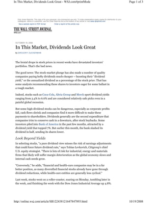 In This Market, Dividends Look Great - WSJ.com#printMode                                                                                       Page 1 of 3




    Dow Jones Reprints: This copy is for your personal, non-commercial use only. To order presentation-ready copies for distribution to your
    colleagues, clients or customers, use the Order Reprints tool at the bottom of any article or visit www.djreprints.com
     See a sample reprint in PDF format.           Order a reprint of this article now




 OCTOBER 19, 2008

 In This Market, Dividends Look Great
 By G R E G O R Y Z U C K E R M A N




 The brutal drops in stock prices in recent weeks have devastated investors'
 portfolios. That's the bad news.

 The good news: The stock-market plunge has also made a number of quality
 companies paying hefty dividends much cheaper -- boosting their quot;dividend
 yield,quot; or the annualized dividend as a percentage of the stock price. That has
 some analysts recommending these shares to investors eager for some ballast in
 a rough market.

 Indeed, stocks such as Coca-Cola, Altria Group and Merck sport dividend yields
 ranging from 3.4% to 6.6% and are considered relatively safe picks even in a
 painful global recession.

 But some high-dividend stocks can be dangerous, especially as corporate profits
 fall, cash flows shrink and companies find it more difficult to make these
 payments to shareholders. Dividends generally are the second expenditure that
 companies trim to conserve cash in a downturn, after stock buybacks. Some
 investors piled into Bank of America in the past few months, attracted by a
 dividend yield that topped 7%. But earlier this month, the bank slashed its
 dividend in half, sending its shares lower.

 Look Beyond Yields
 In selecting stocks, quot;a pure dividend view misses the risk of earnings adjustments
 that could force future dividend cuts,quot; says Tobias Levkovich, Citigroup's chief
 U.S. equity strategist. quot;There is lots of risk for industrial, energy and materials
 firms that likely will suffer margin deterioration as the global economy slows and
 internal cash needs grow.

 quot;Conversely,quot; he adds, quot;financial and health-care companies may be in a far
 better position, as many diversified financial stocks already have gone through
 dividend reductions, while health-care entities are generally less cyclical.quot;

 Last week, stocks went on a roller-coaster, soaring on Monday, tumbling later in
 the week, and finishing the week with the Dow Jones Industrial Average up 4.8%.




http://online.wsj.com/article/SB122438121647847893.html                                                                                        10/19/2008
 