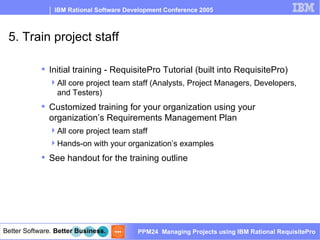 5. Train project staff Initial training - RequisitePro Tutorial (built into RequisitePro) All core project team staff (Analysts, Project Managers, Developers, and Testers)  Customized training for your organization using your organization’s Requirements Management Plan All core project team staff Hands-on with your organization’s examples See handout for the training outline 