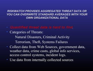 RISKWATCH PROVIDES AGGREGATED THREAT DATA OR YOU CAN OVERWRITE STANDARD AVERAGES WITH YOUR OWN ORGANIZATIONAL DATA Quantified threat data is hard to find . Categories of Threats: Natural Disasters, Criminal Activity Terrorism, Theft, Systems Failures Collect data from Web Sources, government data, weather data, crime casts, global info services, access control systems, incident logs. Use data from internally collected sources 