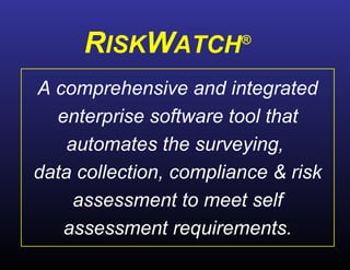 A comprehensive and integrated enterprise software tool that automates the surveying,  data collection, compliance & risk assessment to meet self assessment requirements. R ISK W ATCH ® 