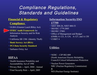 Compliance Regulations,  Standards and Guidelines Information Security/ISO 17799 NIST 800-26, NIST 800-53 ISO/IEC 1779:2005 ISO/IEC 27001 Office of Management and Budget (OMB) A-123, A-124,  A-127, and A-130 COBIT 4 Utilities NERC – CIP 002-009 ( North American Electric Reliability Council) Critical Infrastructure Protection Nuclear Power Generators  NRC (Nuclear Regulatory Commission) & NEI (Nuclear Energy Institute) Financial & Regulatory Compliance   GLBA (Gramm Leach Bliley Act) FFIEC Audit Framework  for Information Security and for Risk Analysis California SB 1386  (Identity Theft) Bank Secrecy Act (BSA) PCI Data Security Standard Sarbanes Oxley Act HIPAA Health Insurance Portability and Accountability Act of 1996 Privacy Rule -- April, 2004 - Annual Final Security Rule -- April, 2005 