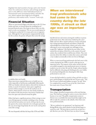 76595 Newsletter:RW_newsletter         2/19/2008      12:49 PM      Page 3




                                                                                 When we interviewed
          Baghdad who had traveled to Europe and to the United



                                                                                 Iraqi professionals who
          States for conferences, business and exchange programs
          prior to the 2003 war. Some had held positions in


                                                                                 had come to this
          international work environments before and after the
          war, which explains their high level of English


                                                                                 country during the late
          proficiency and comfort with a “western” work style.


          Financial Situation
                                                                                 1990s, it struck us that
                                                                                 age was an important
          When we interviewed refugees who had come to the U.S. from
          Jordan and Syria, we learned about the troubling loss of


                                                                                 factor.
          personal financial assets. One Iraqi eye doctor had a son who
          used to work as an interpreter. The son was severely injured at
          a checkpoint accident by U.S. troops and is now in vegetative
          state. Although the U.S. government compensated the family
          for this accident, the parents still spent their entire life savings
                                                                                 had allowed men and women entering the workforce to pursue
                                                                                 professional careers. Men and women climbed up the career
                                                                                 ladder and were able to attend conferences overseas and spend
                                                                                 time visiting international friends and relatives. Despite the
                                                                                 acknowledged loss of their homes, relatives and careers, when
                                                                                 reflecting on recent events people were still happy to have
                                                                                 escaped the “nightmare” that Iraq has become today. As they
                                                                                 entered this new phase of their lives, in the country of second
                                                                                 asylum, they wondered what would become of them. They were
                                                                                 uncertain about their ability to reclaim their careers, and to find
                                                                                 a way to adjust economically to their new lives in Michigan.

                                                                                 When we interviewed Iraqi professionals who had come to this
                                                                                 country during the late 1990s, it struck us that age was an
                                                                                 important factor. The majority of the earlier arrivals who had
                                                                                 successfully managed to enter professional careers in America
                                                                                 tended to now be in their 30s and 40s. People without families
                                                                                 had less difficulty relocating and climbing up the career ladder.
                                                                                 It seemed psychologically more daunting for older Iraqi
                                                                                 professionals to start over.

                                                                                 A man who had worked as a jeweler in Iraq, and who was also a
          to stabilize their son’s health.                                       poet, said he’d begun to divide his life into 19-year cycles. “The
          Many interviewees reported that access to health care was              first 19 years I waited until Saddam was gone,” he said. “Now
          either impossible or had become unaffordable following the             I’ve completed the second 19 years of my life. I don’t know
          2003 war. Families with sick relatives often left for Amman, in        how many more 19 years I have left.”


                                                                                 Transportation
          Jordan, in search of treatment. Some spent a significant
          portion of their savings to cover for the medical care of
          relatives. Many had lost at least one close family member. In
          the mayhem of the Iraq invasion, interviewees’ families had            Most refugees identified transportation as the most burning
          been torn apart and scattered around the globe.                        issue. They had been waiting for weeks to receive their driver’s
                                                                                 licenses, to no avail. The public transportation system in
          Others had spent a significant portion of their savings to cover       Detroit was so unreliable that many feared they might not be
          cost-of-living expenses in Jordan, including air fare, housing,        able to make the commute to the suburbs, where there were
          food and the horrendous exit-visa fee of $2 per day for every          more professional jobs.
          day spent in the country (beyond a two-week grace period). In
          the case of one larger Iraqi family, the exit visa fee used up their   “We are confined to our apartments,” one Iraqi man told
          entire life’s savings.                                                 RefugeeWorks when asked whether he had already begun to
                                                                                 search for a job. “We know that we need to be on time for a
                                                                                 job. But how can we be? We don’t have our driver’s licenses,
                                                                                                                                              >> 4
          We were frequently told that the Iraq of the 1970s and 1980s



                                                                                                                                                 3
                                                                                                                           Iraqi Refugees in Focus
 