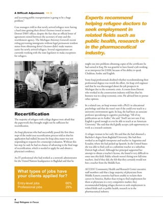 76595 Newsletter:RW_newsletter         2/19/2008      12:49 PM      Page 4




                                                                                 Experts recommend
          A Difficult Adjustment: << 3



                                                                                 helping refugee doctors to
          and accessing public transportation is going to be a huge
          problem.”


                                                                                 seek employment in
                                                                                 related fields such as
          Case managers told us that newly arrived refugees were having
          a hard time getting their driver’s licenses issued at metro



                                                                                 public health, research or
          Detroit DMV offices, despite the fact that an official letter of
          agreement existed between the secretary of state and the



                                                                                 in the pharmaceutical
          resettlement agency. The Michigan Attorney General’s recent
          ruling preventing immigrants without legal permanent resident


                                                                                 industry.
          status from obtaining driver’s licenses didn’t make matters
          easier for newly arrived refugees. Several organizations are
          currently working with the state legislator to make exceptions
          for refugees.

                                                                                 might run into problems obtaining copies of the certificates he
                                                                                 had earned in Iraq. He was grateful to have found a job working
                                                                                 as an interpreter for LSSM, because of his ability to speak
                                                                                 Chaldean, Arabic and English.

                                                                                 Some Iraqi professionals doubted whether recredentializing their
                                                                                 professional degrees was worth the effort. An Iraqi civil engineer
                                                                                 said that he was discouraged about the job prospects in
                                                                                 Michigan due to the economic crisis. A cousin from Detroit
                                                                                 who worked in the construction industry told him that his
                                                                                 business was in a deep economic crisis. He advised him to pursue
                                                                                 other options.

                                                                                 In a related case, an Iraqi woman with a Ph.D. in educational


          Recertification
                                                                                 psychology said that she wasn’t sure if she could ever teach in a
                                                                                 university environment again. In Iraq, she had been an associate
                                                                                 professor specializing in cognitive psychology. “All of my
                                                                                 publications are in Arabic,” she said. “And I am not sure if my
          The majority of refugees with college degrees were afraid that
                                                                                 English is good enough to ever be able to teach at an American
          the paperwork they brought might not be sufficient for
                                                                                 University.” She said that she’d gladly accept a job opportunity to
          recertification.
                                                                                 work as a research assistant.
          An Iraqi physician who had successfully passed the first three
                                                                                 A refugee woman in her early 30s said that she had obtained a
          steps of the multi-year recertification process told us that his
                                                                                 Bachelor’s degree from Baghdad University. She had then
          application had stalled, because his Iraqi alma mater was not
                                                                                 worked as an English interpreter and teacher in Argentina and
          responding to requests for a transcript evaluation. Without this
                                                                                 Ecuador, where she had picked up Spanish. In the United States
          last step, he said, he had no chance of advancing to the final stage
                                                                                 she was able to find a job as a substitute teacher at a suburban
          of recertification, which is needed to apply for and obtain a
                                                                                 Detroit high school. Although her principal supported her
          physician’s residency.
                                                                                 attempt to obtain a teacher’s license, she found it very difficult to
                                                                                 enter into this field. Public schools weren’t hiring new full-time
          An IT professional who had worked as a network administrator
                                                                                 teachers. And if they did, she felt that they certainly would not
          for the United Nations headquarters in Baghdad said that he
                                                                                 hire a teacher from the Middle East.


             What types of jobs have
                                                                                 ACCESS’ Community Health and Research Center executive

             your clients applied for?
                                                                                 staff members said that a large majority of physicians from
                                                                                 Middle Eastern countries had been unable to reclaim their
                                                                                 careers in America. Rather than trying to find employment for
             Entry-level jobs                                   66%              them as physicians in a very competitive market, they

             Professional jobs                                  29%
                                                                                 recommended helping refugee doctors to seek employment in
                                                                                 related fields such as public health, research or in the
                                                                                 pharmaceutical industry.


          4
          Iraqi Refugees in Focus
 