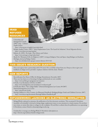 76595 Newsletter:RW_newsletter      2/19/2008     12:50 PM     Page 6




           IRAQI
           REFUGEE
           RESOURCES
                 Citizenship and
                 Immigration Canada.
                 (2007). Iraq – Cultural
                 Profiles Project.
                   http://www.cp-pc.ca/english/iraq/index.html
                 Refugee Studies Centre. (2007). “Iraq’s Displacement Crisis: The Search for Solutions.” Forced Migration Review.
                   http://www.fmreview.org/iraq.htm
                 Robson, B. (1995). The Iraqis: Their History and Culture
                   http://www.cal.org/co/iraqi/index.html
                 Shoeb, M., Weinstein, H.M., & Halpern, J. (2007). Living in Religious Time and Space: Iraqi Refugees in Dearborn,
                 Michigan. Journal of Refugee Studies.
                   http://jrs.oxfordjournals.org/cgi/content/abstract/20/3/441

           THIS ISSUE’S RESEARCH QUESTION
                 Does your agency have a partnership with CVS stores? If so, we’d like to hear from you. Drop us a line to give your
                 feedback on refugee service providers’ employer relations with this chain. Thanks!

           NEW REPORTS
                 Recertification Fact Sheets (Office for Refugee Resettlement, December 2007)
                 Three new fact sheets on re-licensing of refugee professionals are now available.
                   http://www.acf.hhs.gov/programs/orr/resources
                 E-Verify: Case Resolution (USCIS, 12/2007)
                   http://www.immigration.com/newsletter1/everifyuscis.pdf
                 E-Verify Fact Sheet, “Not a Magic Bullet” (National Immigration Law Center, 09/2007)
                 National Immigration Law Center
                   http://tinyurl.com/3ys3lj
                 Raising Children in a New Country. An Illustrated Handbook (Bridging Refugee Youth and Children’s Services, 2007)
                   http://www.brycs.org/documents/RaisingChildren-Handbook.pdf

           REFUGEEWORKS LAUNCHES AN ELECTRONIC NEWSLETTER
                 RefugeeWorks is pleased to announce the publication of its first electronic newsletter. This occasional E-Newsletter
                 (monthly or bi-monthly) is devised to bring refugee employment issues to your attention in a timely manner. Do you have
                 news items, or stories that relate to refugees in the workplace? If you’d like to submit them for publication in an upcoming
                 E-Newsletter, contact Daniel at dsturm@refugeeworks.org

                 Unsubscribe or manage your RefugeeWorks E-Newsletter subscription at:
                 http://lists.lirs.org/mailman/listinfo/refugeeworks



          6
          Iraqi Refugees in Focus
 