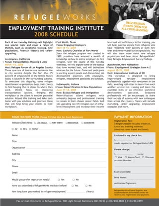 76595 Newsletter:RW_newsletter        2/19/2008     12:50 PM    Page 7




                                                                                                                          REGISTRATIO

      EMPLOYMENT TRAINING INSTITUTE
                                                                                                                       IS NOW OPEN N
                                                                                                                      ALL FOUR SE FOR

             2008 SCHEDULE
                                                                                                                                  SSIONS!



   Each of our two-day trainings will highlight     >Fort Worth, Texas                                  level and self-sufficiency. In this training, you
   one special topic and cover a range of             Focus: Engaging Employers                         will hear success stories from refugees who
   themes, such as vocational training, new           April 15-16, 2008                                 have reclaimed their careers or built new
   populations, financial literacy and career         Host: Catholic Charities of Fort Worth            ones and meet recertification specialists. You
   upgrading.                                         Since the refugee program was created in          will also learn more about new refugee
                                                      1980, providers have amassed a wealth of          populations and hear about RefugeeWorks’
   Los Angeles, California                            knowledge on how to entice employers to hire      Iraqi Refugee Employment Survey findings.
 > Focus: Transportation, Housing & Jobs              refugees. Over the course of this two-day
   March 4-5, 2008                                    workshop, we will explore some of the tactics     Manchester, New Hampshire
   Host: Refugee Forum of Los Angeles County          that have worked best, and will brainstorm       >Focus: Employment Strategies from A-Z
   Three quarters of low-income residents live        solutions for the future. Come and participate    August 19-20, 2008
   in city centers despite the fact that 75           in exciting expert panels and discuss best job    Host: International Institute of NH
   percent of employment in the United States         development practices with employers,             This workshop is designed to bring
   today is located in the surrounding suburbs.       refugees, employment specialists and scholars.    experienced        refugee       employment
   To overcome this disparity, some refugee                                                             professionals together with newcomers in the
   resettlement organizations help their clients      Indianapolis, Indiana                             field, enabling both sides to learn from each
   to find housing that is closer to where they     >Focus: Recertification & New Populations           another. Attend this training and learn the
   work.     Others    focus    on    improving       June 17-18, 2008                                  essential skills of an effective workforce
   transportation    options.    Bringing    the      Host: Exodus Refugee and Immigration              development         specialist.      Seasoned
   workplace to the client is another potential       Recertification   allows    refugees    with      professionals will be encouraged to share
   solution. Attend this training and take back       university degrees and professional training      their secrets of success with new colleagues
   home with you solutions and practical ideas        to remain in their chosen career fields. And      from across the country. Topics will include
   that will help bring your clients to their         job upgrading can lift refugees out of entry-     marketing, career upgrading, employment
   workplaces.                                        level employment and increase their income        obstacles and more.



         REGISTRATION FORM Please Fill Out One for Each Registrant                                            PAYMENT INFORMATION
                                                                                                              Registration Fee:
         Institute (Check One):   LOS ANGELES     FORT WORTH    INDIANAPOLIS    MANCHESTER
                                                                                                              $50/per person includes breakfast,
                                                                                                              lunch and training materials
            Mr       Mrs      Other                                                                           (does not cover travel and hotel)

         Name                                                                                                  Enclosed is my check for:

                                                                                                               $,
         Title
                                                                                                               made payable to: RefugeeWorks/LIRS

         Organization
                                                                                                               Please charge:

         Address                                                                                               $,                 to my
                                                                                                                  Visa    MasterCard    Discover
         City                                                                                                  Account Number:

         Phone

         Email                                                                                                 Expiration Date:

                                                                                                               Print Name:
         Would you prefer vegetarian meals?               Yes            No
                                                                                                               Authorized Signature:
         Have you attended a RefugeeWorks Institute before?              Yes         No
                                                                                                              RefugeeWorks will send logistics and
         How long have you worked in refugee employment?                           (Years)                    accommodation information when we
                                                                                                              receive your registration and payment.


                Fax or mail this form to RefugeeWorks. 700 Light Street Baltimore MD 21230 p 410/230-2886 f 410/230-2859
 