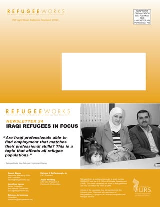 76595 Newsletter:RW_newsletter            2/19/2008     12:50 PM   Page 8




                                                                                                                                      NONPROFIT
                                                                                                                                    ORGANIZATION
                                                                                                                                     U.S. POSTAGE
                                                                                                                                          PAID
          700 Light Street. Baltimore, Maryland 21230                                                                               LANCASTER, PA
                                                                                                                                    PERMIT NO. 700




    NEWSLETTER 24
    IRAQI REFUGEES IN FOCUS

 “ Are Iraqi professionals able to
  find employment that matches
  their professional skills? This is a
  topic that affects all refugee
  populations.”

    RefugeeWorks, Iraqi Refugee Employment Survey




      Daniel Sturm                       Ralston H Deffenbaugh, Jr.
      Newsletter Managing Editor         LIRS President
      and Consultant
      dsturm@refugeeworks.org            Joyce Hoebing                      RefugeeWorks is published persuant to grant number
                                         LIRS Vice President of             90RB0017 from the U.S. Office of Refugee Resettlement
      Jonathan Lucus                     Community Partnerships             (ORR). The views expressed are those of RefugeeWorks
      Senior Consultant                                                     and may not reflect the views of ORR.
      and National Coordinator
      jlucus@refugeeworks.org                                               Articles in the newsletter may be reprinted with the
                                                                            following note: “Reprinted with permission of
      Rebecca Armstrong                                                     RefugeeWorks, a program of Lutheran Immigration and
      Consultant                                                            Refugee Service.”
      rarmstrong@refugeeworks.org
 