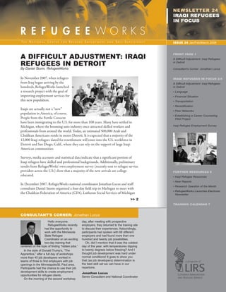 76595 Newsletter:RW_newsletter          2/19/2008       12:49 PM      Page 1




                                                                                                            NEWSLETTER 24
                                                                                                            IRAQI REFUGEES
                                                                                                            IN FOCUS



                                                                                                            ISSUE 24 Jan/Feb/March 2008




          A DIFFICULT ADJUSTMENT: IRAQI
                                                                                                            FRONT PAGE 1



          REFUGEES IN DETROIT
                                                                                                            A Difficult Adjustment: Iraqi Refugees
                                                                                                            in Detroit

          By Daniel Sturm, RefugeeWorks                                                                     Consultant’s Corner: Jonathan Lucus


          In November 2007, when refugees                                                                   IRAQI REFUGEES IN FOCUS 2-5
          from Iraq began arriving by the                                                                   A Difficult Adjustment: Iraqi Refugees
          hundreds, RefugeeWorks launched                                                                   in Detroit
          a research project with the goal of                                                               • Language
          improving employment services for                                                                 • Financial Situation
          this new population.                                                                              • Transportation
                                                                                                            • Recertification
                                                                                                            • Peer Networks
          Iraqis are actually not a “new”
                                                                                                            • Establishing a Career Counseling
          population in America, of course.
          People from the Fertile Crescent                                                                    Pilot Project
          have been immigrating to the U.S. for more than 100 years. Many have settled in
          Michigan, where the booming auto industry once attracted skilled workers and                      Iraqi Refugee Employment Survey

          professionals from around the world. Today, an estimated 500,000 Arab and
          Chaldean Americans reside in metro Detroit. It is expected that a majority of the
          12,000 Iraqi refugees slated for resettlement will enter into the U.S. workforce in
          Detroit and San Diego, Calif., where they can rely on the support of large Iraqi-
          American communities.

          Surveys, media accounts and statistical data indicate that a significant portion of
          Iraqi refugees have skilled and professional backgrounds. Additionally, preliminary
          results from RefugeeWorks’ own employment survey (recently sent to refugee service
          providers across the U.S.) show that a majority of the new arrivals are college-                  FURTHER RESOURCES 6
                                                                                                            • Iraqi Refugee Resources
          educated.
                                                                                                            • New Reports
                                                                                                            • Research Question of the Month
          In December 2007, RefugeeWorks national coordinator Jonathan Lucus and staff
                                                                                                            • RefugeeWorks Launches Electronic
          consultant Daniel Sturm organized a four-day field trip to Michigan to meet with
                                                                                                              Newsletter
          the Chaldean Federation of America (CFA), Lutheran Social Services of Michigan
                                                                                                   >> 2
                                                                                                            TRAINING CALENDAR 7



          CONSULTANT’S CORNER: Jonathan Lucus
                                 Hello everyone.            day, after meeting with prospective
                                 RefugeeWorks recently      employers, they returned to the training site
                              had the opportunity to        to discuss their experiences. Astoundingly,
                              work with the Minnesota       participants had spoken with 68 different
                              State Refugee                 employers and had found more than one
                              Coordinator on an exciting    hundred and twenty job possibilities.
                              two-day training that            Oh, did I mention that it was the coldest
          centered on the topic of finding “hidden jobs.”   day of the year, with temperatures dipping
             In the style of Donald Trump’s, “The           to twenty degrees below freezing? And I
          Apprentice,” after a full day of workshops        thought job development was hard under
          more than 40 job developers worked in             normal conditions! It goes to show you
          teams of three to find employers with job         that (as job developers) determination is
          openings in the Minneapolis/St. Paul area.        the best skill set we can have in our
          Participants had the chance to use their job      repertoire.
          development skills to create employment           Jonathan Lucus
          opportunities for refugee clients.                Senior Consultant and National Coordinator
             On the morning of the second workshop
 