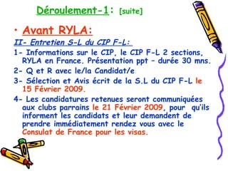 Déroulement-1 :  [suite] Avant RYLA: II- Entretien S-L du CIP F-L:  1- Informations sur le CIP, le CIP F-L 2 sections, RYLA en France. Présentation ppt – durée 30 mns. 2- Q et R avec le/la Candidat/e 3- Sélection et Avis écrit de la S.L du CIP F-L  le 15 Février 2009. 4-   Les candidatures retenues seront communiquées aux clubs parrains  le 21 Février 2009 , pour  qu’ils informent les candidats et leur demandent de prendre immédiatement rendez vous avec le  Consulat de France pour les visas.   
