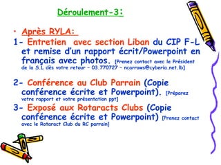 Déroulement-3 : Après RYLA:  1-  Entretien   avec section Liban  du CIP F-L et remise d’un rapport écrit/Powerpoint en français avec photos.  [Prenez contact avec le Président de la S.L dès votre retour – 03.770727 – ncarrows@cyberia.net.lb] 2-  Conférence au Club Parrain  (Copie conférence écrite et Powerpoint).  [Préparez votre rapport et votre présentation ppt] 3-  Exposé aux Rotaracts Clubs  (Copie conférence écrite et Powerpoint)  [Prenez contact avec le Rotaract Club du RC parrain] 