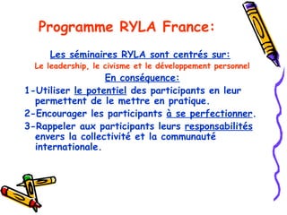 Programme  RYLA France: Les séminaires RYLA sont centrés sur:   Le leadership, le civisme et le développement personnel En conséquence: 1-Utiliser  le potentiel  des participants en leur permettent de le mettre en pratique. 2-Encourager les participants  à se perfectionner . 3-Rappeler aux participants leurs  responsabilités  envers la collectivité et la communauté internationale. 