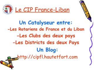 Le CIP France-Liban Un Catalyseur entre: -Les Rotariens de France et du Liban -Les Clubs des deux pays -Les Districts des deux Pays Un Blog: http://cipfl.hautetfort.com 