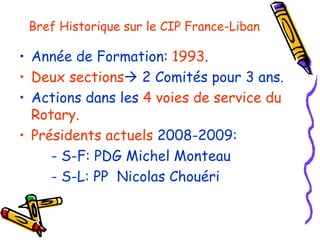Bref  Historique sur le CIP France-Liban Année de Formation:  1993 . Deux sections   2 Comités pour 3 ans. Actions dans les  4 voies de service du Rotary. Présidents actuels  2008-2009: - S-F: PDG Michel  Monteau - S-L: PP  Nicolas Chouéri 