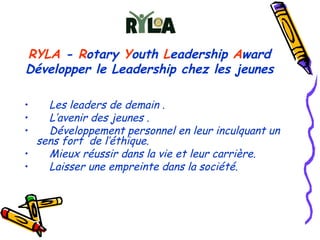 RYLA  -  R otary  Y outh  L eadership  A ward Développer le Leadership chez les jeunes Les leaders de demain . L’avenir des jeunes . Développement personnel en leur inculquant un  sens fort  de l’éthique.  Mieux réussir dans la vie et leur carrière. Laisser une empreinte dans la société. 