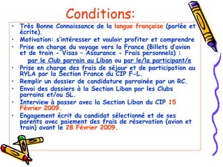 Conditions: Très Bonne Connaissance de la  langue française  (parlée et écrite). Motivation: s’intéresser et vouloir profiter et comprendre Prise en charge du voyage vers la France (Billets d’avion et de train - Visas – Assurance - Frais personnels) :   par le Club parrain au Liban  ou  par le/la participant/e Prise en charge des frais de séjour et de participation au RYLA par la Section France du CIP F-L. Remplir un dossier de candidature parrainée par un RC. Envoi des dossiers à la Section Liban par les Clubs parrains et/ou SL. Interview à passer avec la Section Liban du CIP  15 Février 2009. Engagement écrit du candidat sélectionné et de ses parents avec paiement des frais de réservation (avion et train) avant le  28 Février 2009. 