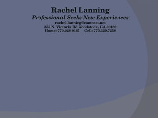 Rachel Lanning Professional Seeks New Experiences [email_address] 355 N. Victoria Rd Woodstock, GA 30189 Home: 770.928-0165  Cell: 770.329.7258 
