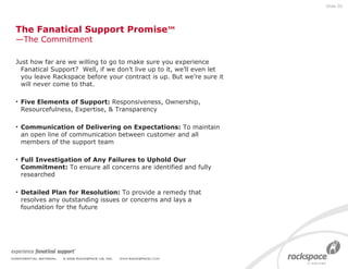 The Fanatical Support Promise ™ —The Commitment Just how far are we willing to go to make sure you experience Fanatical Support?  Well, if we don’t live up to it, we’ll even let you leave Rackspace before your contract is up. But we’re sure it will never come to that. Five Elements of Support:  Responsiveness, Ownership, Resourcefulness, Expertise, & Transparency Communication of Delivering on Expectations:  To maintain an open line of communication between customer and all members of the support team Full Investigation of Any Failures to Uphold Our Commitment:  To ensure all concerns are identified and fully researched  Detailed Plan for Resolution:  To provide a remedy that resolves any outstanding issues or concerns and lays a foundation for the future Slide  