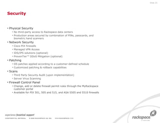 Security Physical Security No third-party access to Rackspace data centers Production areas secured by combination of PINs, passcards, and biometric hand scanners Network Security Cisco PIX firewalls Managed VPN Access IDS/IPS solutions (optional) PrevenTier™ DDoS Mitigation (optional) Patching OS patches applied according to a customer-defined schedule Customized patching & rollback capabilities Scans Third Party Security Audit (upon implementation) Server Virus Scanning Firewall Control Panel Change, add or delete firewall permit rules through the MyRackspace customer portal Available for PIX 501, 505 and 515, and ASA 5505 and 5510 firewalls Slide  