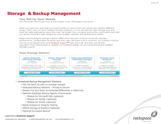 Storage  & Backup Management Unmetered Backup Management Solutions Flat Fee Back Up with no overage charges Dedicated Backup Network – Private & Secure Weekly Full plus Daily Incremental/Differential or Daily fulls Optional Database Backup Agents (Commvault) Module for Microsoft SQL (optional) Module for MySQL (optional) Module for Oracle (optional) Needs Analysis & Integrity Testing Offsite Storage & Rotation (optional) Optional Encrypted Backup Slide  
