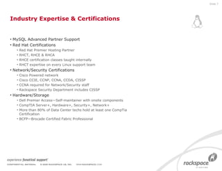 Industry Expertise & Certifications MySQL Advanced Partner Support Red Hat Certifications Red Hat Premier Hosting Partner RHCT, RHCE & RHCA RHCE certification classes taught internally RHCT expertise on every Linux support team  Network/Security Certifications Cisco Powered network  Cisco CCIE, CCNP, CCNA, CCDA, CISSP CCNA required for Network/Security staff Rackspace Security Department includes CISSP Hardware/Storage Dell Premier Access—Self-maintainer with onsite components CompTIA Server+, Hardware+, Security+, Network+ More than 80% of Data Center techs hold at least one CompTia Certification BCFP—Brocade Certified Fabric Professional Slide  